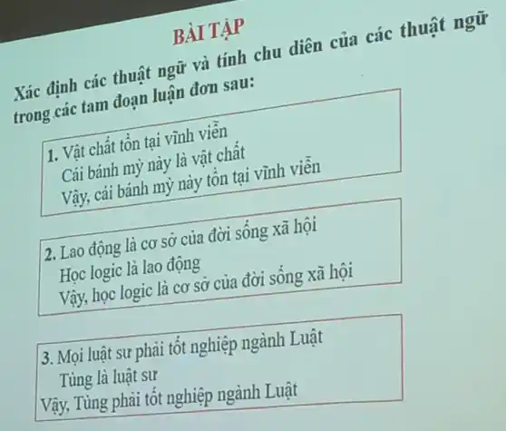 BÀI TẬP
Xác định các thuật ngữ và tính chu diện của các thuật ngữ
trong các tam đoạn luân đơn sau:
1. Vật chất tôn tại vĩnh viên
Cái bánh mỷ này là vật chât
Vậy, cái bánh mỳ này tôn tại vĩnh viên
2. Lao động là cơ sở của đời sống xã hội
Học logic là lao động
Vậy, học logic là cơ sở của đời sông xã hội
3. Mọi luật sư phải tốt nghiệp ngành Luật
Tùng là luật sư
Vậy, Tùng phải tốt nghiệp ngành Luật