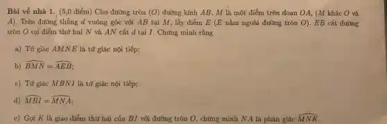 Bài về nhà 1 . (5,0 điểm) Cho đường tròn (O) đường kính AB. M là một điểm trên đoạn OA, (M khác O và
A). Trên đường thẳng d vuông góc với AB tại M, lấy điểm E (E nằm ngoài đường tròn O). EB cắt đường
tròn O tại điểm thứ hai N và AN cắt d tại I. Chứng minh rằng
a) Tứ giác AMNE là tứ giác nội tiếp;
b) hat (BMN)=hat (AEB)
c) Tứ giác MBN.I là tứ giác nội tiếp;
d) hat (MBI)=hat (MNA)
e) Gọi K là giao điểm thứ hai của BI với đường tròn O N	hat (MNK)