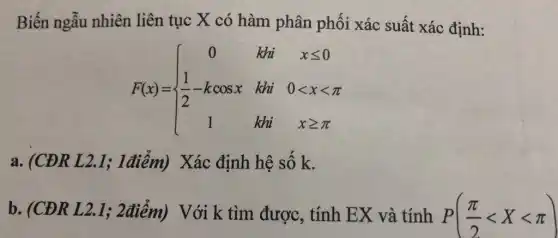 Biến ngẫu nhiên liên tục X có hàm phân phối xác suất xác định:
F(x)= ) 0&kii&xleqslant 0 (1)/(2)-kcosx&ki&0lt xlt pi 1&kii&xgeqslant pi 
a. (CĐR L 2.1; 1điểm) Xác định hệ số k.
b. (CDR L 2.1; 2điểm) Với k tìm được, tính EX và tính P((pi )/(2)lt Xlt pi )