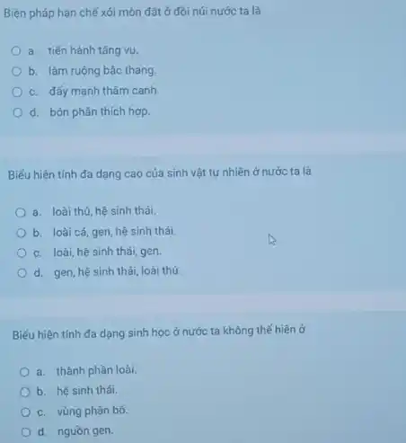 Biện pháp hạn chế xói mòn đất ở đôi núi nước ta là
a. tiến hành tǎng vụ.
b. làm ruộng bậc thang
c. đấy mạnh thâm canh
d. bón phân thích hợp
Biếu hiện tính đa dạng cao của sinh vật tự nhiên ở nước ta là
a. loài thú, hệ sinh thái.
b. loài cá, gen hệ sinh thái
c. loài, hệ sinh thái, gen
d. gen, hệ sinh thái, loài thú.
Biểu hiện tính đa dạng sinh học ở nước ta không thể hiện ở
a. thành phần loài.
b. hệ sinh thái.
c. vùng phân bố.
d. nguồn gen.