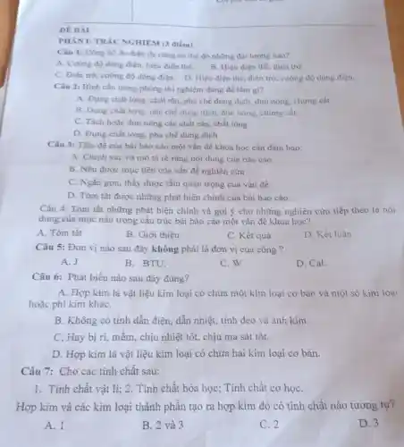 ĐỀ BÀI
PHÀN I: TRÁC NGHIỆM (3 điểm)
Câu 1: Đồng hồ đo điện đa nǎng có thể đo những đại lượng nào?
A. Cường độ dòng điện, hiệu điện thế.
B. Hiệu điện thế điện trở.
C. Điện trở, cường độ dòng điện. D Hiệu điện thể, điện trở, cường độ dòng điện.
Câu 2: Bình cầu trong phòng thí nghiệm đùng để làm gì?
A. Đựng chất lòng , chất rắn, pha chế dung dịch, đun nóng chưng cất.
B. Đựng chất lòng pha chế dung dịch đun nóng, chưng cất.
C. Tách hoặc đun nóng các chất rắn.chất lỏng
D. Đựng chất lòng pha chế dung dịch
Câu 3: Tiêu đề của bài bảo cáo một vấn đề khoa học cần đảm bảo:
A. Chinh xác và mô tả rõ ràng nội dung của báo cáo
B. Nêu được mục tiêu của vấn đề nghiên cứu
C. Ngắn gọn, thấy được tầm quan trọng của vấn đề
D. Tóm tắt được những phát hiện chính của bài báo cáo
Câu 4: Tóm tắt những phát hiện chính và gợi ý cho những nghiên cứu tiếp theo là nội
dung của mục nào trong cấu trúc bài bảo cáo một vấn đề khoa học?
A. Tóm tắt
B. Giới thiệu
C. Kết quả
D. Kết luận
Câu 5: Đơn vị nào sau đây không phải là đơn vị của công ?
A. J
B. BTU.
C. W.
D. Cal.
Câu 6: Phát biểu nào sau đây đúng?
A. Hợp kim là vật liệu kim loại có chứa một kim loại cơ bản và một số kim loại
hoặc phi kim kháC.
B. Không có tính dẫn điện, dẫn nhiệt., tính dẻo và ảnh kim.
C. Hay bị ri , mêm, chịu nhiệt tốt,chịu ma sát tốt.
D. Hợp kim là vật liệu kim loại có chứa hai kim loại cơ bản.
Câu 7: Cho các tính chất sau:
1. Tính chất vật lí; 2. Tính chất hóa học; Tính chất cơ họC.
Hợp kim và các kim loại thành phân tạo ra hợp kim đó có tính chất nào tương tự?
A. I
B. 2 và 3
C. 2
D. 3