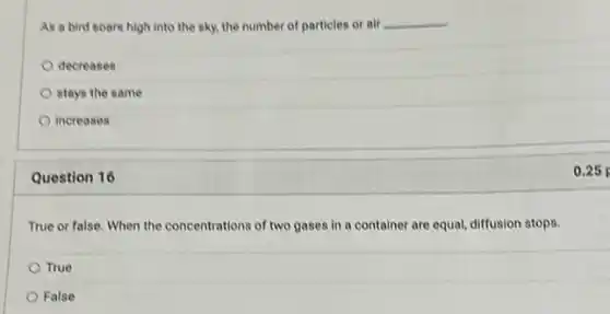 As a bird soars high into the sky.the number of particles or air __
decreases
stays the same
increases
Question 16
True or false, When the concentrations of two gases in a container are equal, diffusion stops.
True
False
0.25