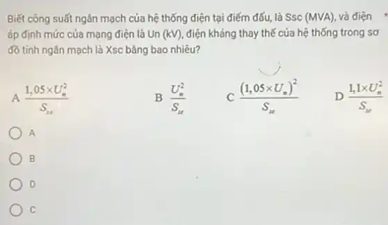 Biết công suất ngân mạch của hệ thống điện tại điểm đấu, là SSC (MVA) và điện
áp định mức của mạng điện là Un (kV) điện kháng thay thế của hệ thống trong sơ
đồ tính ngân mạch là Xsc bằng bao nhiêu?
A (1,05times U_(n)^2)/(S_(in))
B (U_(n)^2)/(S_(n))
((1,05times U_(n))^2)/(S_(n))
D (1,1times U_(n)^2)/(S_(n))
A
B
D
c