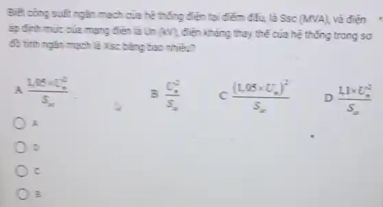 Biết công suất ngǎn mạch của hệ thống điện tại điểm đấu, là Ssc
(MVA) và điện
áp định mức của mạng điện là Un (4) điện khẳng thay thế của hệ thống trong sơ
đồ tinh ngǎn mạch là Xsc bằng bao nhiêu?
(1,05times U_(2)^2)/(S_(x))
(v_(1))/(v_(2))
C ((1,05times U_(n))^2)/(S_(x))
D (1,1times U_(n)^2)/(S_(n))
A
D
c
B