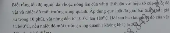 Biết rằng tốc độ nguội dân hoặc nóng lên của vật tỉ lệ thuận với hiệu sô của nhiệt độ
vật và nhiệt độ môi trường xung quanh. Áp dụng quy luật đó giải bài toansad : giả
sử trong 10 phút , vật nóng dần từ 100^circ C lên 180^circ C . Hỏi sau bao lâu nhiệt độ của vật
là 660^circ C , nếu nhiệt độ môi trường xung quanh (không khí ) là 20^circ C
Câu 2:( 25 điểm)