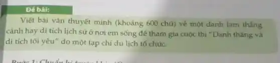 Để bài:
Viết bài vǎn thuyết minh (khoảng 600 chữ)về một danh lam thắng
cảnh hay di tích lịch sử ở nơi em sống đẻ tham gia cuộc thi "Danh thắng và
di tích tôi yêu " do một tạp chí du lịch tổ chức.