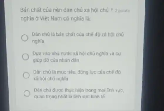 Bản chất của nền dân chủ xã hội chú 2 points
nghĩa ở Việt Nam có nghĩa là:
Dân chú là bán chất của chế độ xã hội chú
nghĩa
Dựa vào nhà nước xã hội chủ nghĩa và sự
giúp đỡ của nhân dẫn
Dân chủ là muc tiêu, động lực của chế độ
xã hội chủ nghĩa
Dân chủ được thực hiện trong mọi linh vực,
quan trọng nhất là lĩnh vực kinh tế