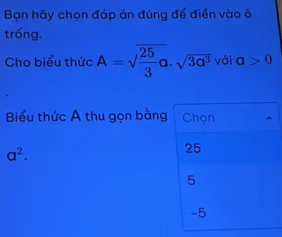 Bạn hãy chọn đáp án đúng để điền vào ô
trống.
Cho biểu thức A=sqrt ((25)/(3)a)cdot sqrt (3a^3) với agt 0
Biểu thức A thu gọn bằng Chọn
a^2
25
5
-5