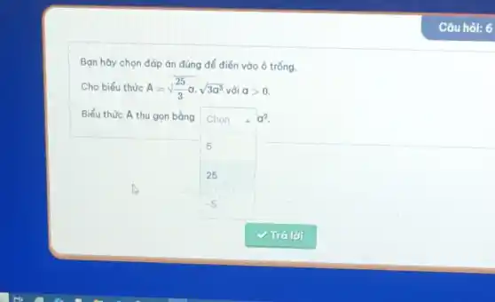 Bạn hãy chọn đáp án đúng để điền vào ô trống.
Cho biểu thức A=sqrt ((25)/(3))acdot sqrt (3a^3) với agt 0.
Biểu thức A thu gọn bằng Chon 4 a^2
5
25
-5