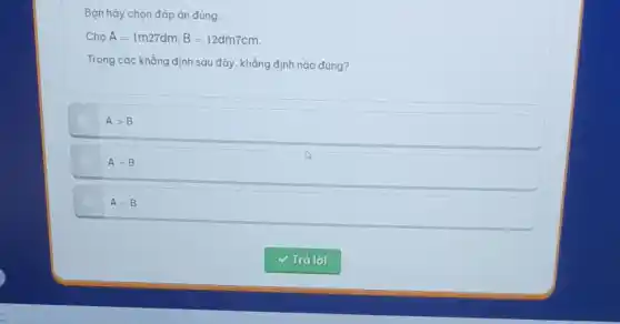 Bạn hãy chọn đáp án đúng.
A=1m27dm;B=12dm7cm
Trong các khẳng định sau đây, khẳng định nào đúng?
Agt B
A=B
Alt B