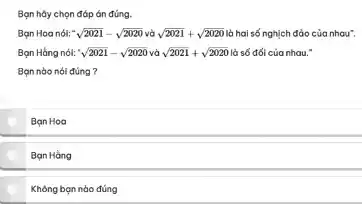 Bạn hãy chọn đóp án đúng.
Bạn Hoa nói: sqrt (2021)-sqrt (2020) sqrt (2021)+sqrt (2020) là hai số nghịch đảo của nhau".
Bọn Hồng nól: sqrt (2021)-sqrt (2020) và sqrt (2021)+sqrt (2020) là số đối của nhau."
Bạn nào nói đúng?
Ban Hoa
Bạn Hàng
Không bạn nào đúng