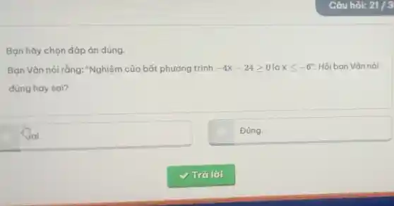 Bạn hãy chọn đáp án đúng.
Bạn Vân nói rằng:"Nghiệm của bất phương trình -4x-24geqslant 0 là xleqslant -6'' Hỏi ban Vân nói
đúng hay sai?
square 
businessman
Đúng.