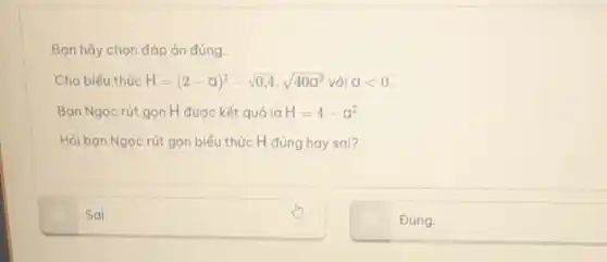 Bạn hãy chọn đáp án đúng.
Cho biểu thức H=(2-a)^2-sqrt (0,4)cdot sqrt (40a^2) với alt 0.
Bạn Ngọc rút gọn H được kết quả là H=4-a^2
Hỏi bạn Ngọc rút gọn biểu thức H đúng hay sai?
Sai.
Đúng.