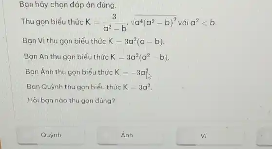 Bạn hãy chọn đáp án đúng.
Thu gọn biểu thức K=(3)/(a^2)-bcdot sqrt (a^4(a^2-b)^2) với a^2lt b
Bạn Vi thu gon biểu thức K=3a^2(a-b)
Ban An thu gon biểu thức K=3a^2(a^2-b)
Bạn Ánh thu gọn biểu thức K=-3a^2
Bạn Quỳnh thu gọn biểu thức K=3a^2
Hỏi bạn nào thu gọn đúng?
Quỳnh
Ánh
vi