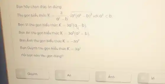 Bạn hãy chọn đáp án đúng.
Thu gọn biểu thức K=(3)/(a^2)-bcdot sqrt (a^4(a^2-b)^2)vdia^2lt b
Bạn VI thu gọn biểu thức K=3a^2(a-b)
Bạn An thu gon biểu thức K=3a^2(a^2-b)
Bạn Ánh thu gon biểu thức K=-3a^2
Bạn Quỳnh thu gọn biểu thức K=3a^2
Hỏi bạn nào thu gọn đúng?
Quỳnh
An
Ánh
Vì