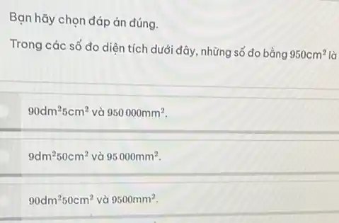 Bạn hãy chọn đáp án đúng.
Trong các số đo diện tích dưới đây, những số đo bằng
950cm^2 là
90dm^25cm^2 và 950000mm^2
9dm^250cm^2 và 95000mm^2.
90dm^250cm^2 và 9500mm^2