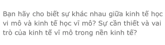 Bạn hãy cho biết sự khác nhau giữa kinh tế học
vi mô và kinh tế học vĩ mô ? Sự cần thiết và vai
trò của kinh tế vĩ mô trong nền kinh tế?