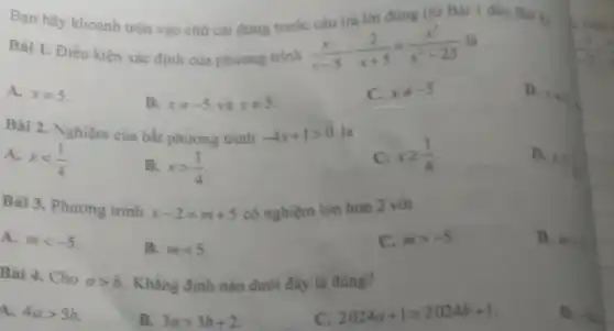 Bạn hãy khoanh tròn vào chữ cái đứng trước
Bài 1. Điều kiện xác định của phương trình
(x)/(x-5)-(2)/(x+5)=(x^2)/(x^2)-25
D. x=
C.
xneq -5
B.
xneq -5vhat (a)xneq 5
A. xneq 5
C.
xgeqslant (1)/(4)
D. xleqslant (1)/(4)
Bài 2. Nghiệm của bắt phương trình
-4x+1gt 0
A. xlt (1)/(4)
B. xgt (1)/(4)
Bài 3. Phương trình
x-2=m+5
có nghiệm lớn hơn 2 với
C.
mgt -5
D. agt 1
A. mlt -5
B. mlt 5
Bài 4. Cho agt b
Khẳng định nào dưới đây là đúng?
c
2024a+1gt 2024b+1
D. -Is
A. 4agt 5b
B. 3agt 3b+2