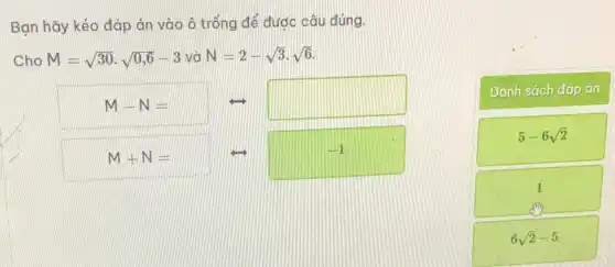 Bạn hãy kéo đáp án vào ô trống để đước câu đúng.
M-N=
square 
Cho M=sqrt (30)cdot sqrt (0,6)-3 và N=2-sqrt (3)cdot sqrt (6)
Danh sách đáp án
5-6sqrt (2)
1
sm
6sqrt (2)-5
M+N=
-1