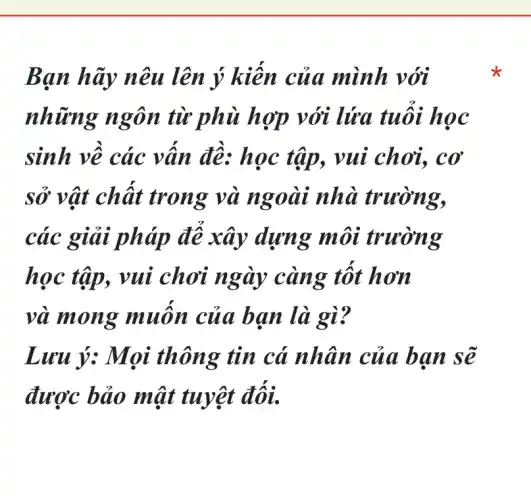Bạn hãy nêu lên ý mình với
những ngôn từ phù hợp với lửa tuôi học
sinh về các vân đê: học tập., vui chơi, cơ
sở vật chât trong và ngoài nhà trường,
các giải pháp đê xây dựng môi trường
học tập, vui chơi ngày càng tốt hơn
và mong muôn của ban là gì?
Lưu ý: Mọi thông tin cá nhân của bạn sẽ
được bảo mật tuyệt đối.