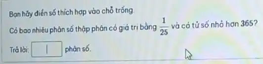 Bạn hãy điển số thích hợp vào chó trống.
Có bao nhiêu phản số thộp phân có giá trị bằng (1)/(25) và có tử số nhỏ hơn 365?
Tró lời: square  phản số.