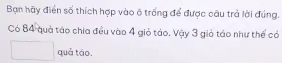 Bạn hãy điền số thích hợp vào ô trống để được câu trả lời đúng.
Có 84 quả táo chia đều vào 4 giỏ táo. Vậy 3 giỏ táo như thế có
square  quả táo.