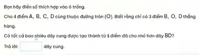 Bạn hủy điển số thích hợp vào ô trống.
Cho 4 điểm A , B, C, D cùng thuộc đường tròn (O) Biết rằng chỉ có 3 điểm B, O , D thẳng
hàng.
Có tất cả bao nhiêu dây cung được tạo thành từ 4 điểm đã cho nhỏ hơn dây BD?
Trả lời: square  dây cung.