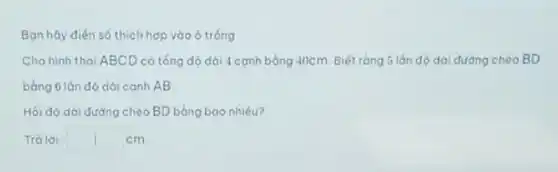 Bạn hãy điến số thích hợp vào ô trống
Cho hình thoi ABCD có tổng độ dài 4 cạnh bằng 40cm. Biết rằng 5 lớn đó dài đường cheo BD
bàng 6 lán đó dài canh AB
Hỏi đó dài đường chéo BD bằng bao nhiêu?
Trà lời: square  cm.