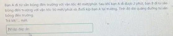 Bạn A đi từ sân bóng đến trường với vân tốc 40macute (e)t/phacute (u)t. Sau khi ban A đi được 2 phút bạn B đi từ sân
bóng đến trường với vận tốc 50macute (e)t/phacute (u)t và đuổi kịp bạn A tại trường. Tính độ dài quãng đường từ sân
bóng đến trường.
Trả lời:... mét.
square