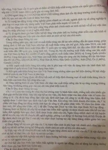bền vững, Việt Nam vẫn là quốc gia có điểm số HDI thấp nhất trong nhóm các quốc gia có HDI Cao. .
xếp thứ 115/191 (nǎm 2021) quốc gia và vùng lãnh thô.
a) GNI/người tǎng từ 110 USD lên 4010 USD không phản ánh tốc độ tǎng trưởng kinh tế mà chi
biểu thị quy mô của nền kinh tế được mở rộng.
b) Tỷ trọng lao động trong nông nghiệp giảm nhanh so với các ngành dịch vụ và công nghiệp là
phù hợp với mục tiêu xây dựng nước Việt Nam phát triển mạnh về kinh tế.
c) Số lao động có việc làm ngày càng tǎng phản ánh chính sách an sinh xã hội về hỗ trợ việc làm
tǎng thu nhập phù hợp và có ý nghĩa thiết thực.
d) Tỷ lệ người tham gia báo hiểm xã hội tǎng vừa phản ánh xu hướng phát triển của nền kinh tế
vừa góp phần nâng cao hiệu quả của chính sách an sinh xã hội của nhà nước.
Câu 2: Đọc đoạn thông tin sau:
Trong những nǎm qua.sản xuất và xuất khẩu nông sản đã tạo nên những dấu ấn quan trọng, giúp
khằng định vị thế của Việt Nam trên bản đồ xuất khẩu nông sản thế giới.Nếu nǎm 2010, các mặt
hàng nông sản chính được xuất khẩu đến 72 quốc gia và vùng lãnh thổ, thì đến nǎm 2020 đã được
xuất khẩu đến 180 quốc gia, vùng lãnh thổ. Trong đó, hai thị trường xuất khẩu nông sản lớn nhất
của Việt Nam là Hoa Kỳ (chiếm 27,46%  tổng giá trị xuất khẩu nǎm 2020) và Trung Quốc (chiếu
20,9% ) . Cùng thời gian này . Việt Nam còn xuất khẩu nông sản sang các thị trường đối tác lớn khác
như EU (9,15% )	(8,58% ) . Nhật Bản (8,34% ) Hàn Quốc (5,02% ) , Anh (2% ) , Ức (1,68% )
Canada (1,62% )
a) Đầy mạnh xuất khẩu hàng hóa nông sản là phù hợp với việc đa dạng hóa các hình thức hội
nhập kinh tế quốc tế mà Việt Nam đang thực hiện.
b) Kết quả xuất khẩu hàng hóa của Việt Nam trong những nǎm qua thể hiện đường lối hội nhập
kinh tế quốc tế của Việt Nam là phù hợp.
c) Việt Nam và Trung Quốc đã đã ký kết một số hiệp định thương mại về xuất khẩu hàng hóa là
biểu hiện của hình thức hội nhập khu vực.
d) Tǎng trướng kinh tế của Việt Nam chi dựa vào xuất khẩu nông sản là sự tǎng trưởng không
bền vững và không đóng góp vào các chi tiêu phát triển kinh tế.
Câu 3: Đọc đoạn thông tin sau:
Chị T có 2 con nhỏ trong đó cháu thứ hai không may bị bệnh bầm sinh,chồng mất sớm khiến gia
đình gặp nhiều khó khǎn. Sau khi nộp hồ sơ xin việc,chị được nhận vào làm nhân viên kế toán cho
công ty H. Chị đã kí hợp đồng làm việc xác định thời hạn với công ty và đã đóng bảo hiểm thất
nghiệp được S nǎm theo quy định của Luật Việc làm. Khi công việc kinh doanh khó khǎn, chị T bị
chấm đứt hợp đồng lao động trước thời hạn do công ty cắt giảm nhân viên. Vì chưa tìm được việc
làm mới, đời sống khó khǎn, chị T đã đến Trung tâm Dịch vụ việc làm trực thuộc Sở Lao động -
Thương binh và Xã hội để nộp hồ sơ nhận bảo hiểm thất nghiệp và được thanh toán tiền hỗ trợ bảo
hiểm thất nghiệp theo quy định. Biết được hoàn cảnh của chị , Ngân hàng chính sách xã hội huyện
đã hỗ trợ chị vay vốn đề chuyển đổi nghề nghiệp, phòng Lao động và thương binh xã hội Huyện đã
lập danh sách con gái thứ 2 của chị vào diện được hưởng trợ cấp hàng tháng nhằm giảm bớt khó
khǎn cho gia đình chị.
a) Hoạt động hỗ trợ con gái của chị T bị bệnh bầm sinh là phù hợp với chính sách đảm bảo các
dịch vụ xã hội cơ bản trong hệ thống các chính sách an sinh xã hội của nhà nước.
b) Việc vay vốn để chuyển đổi sản xuất từ Ngân hàng chính sách xã hội của chị T là vận đụng an
sinh xã hội về đảm bảo các dịch vụ xã hội cơ bản.
c) Số tiền trợ cấp thất nghiệp mà chị T được hưởng thể hiện vai trò của bảo hiểm trong việc chia
sẻ rủi ro với người tham gia.
d) Chủ thế của loại hình bảo hiểm thất nghiệp là người lao động, chù sử dụng lao động không
được tham gia loại hình bảo hiểm này.
Câu 4: Đọc đoạn thông tin sau: