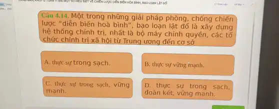 BÌNH, BAO LOẠN LẬT ĐỐ
Câu 4.14. Một trong những giải pháp phòng , chống chiến
lược "diễn biến hoà bình", bao loạn lật đổ là xây dựng
hệ thống chính trị, nhất là bộ máy chính quyền , các tổ
chức chính trị xã hội từ Trung ương đến cơ sở
A. thực sự trong sạch.
B. thực sự vững mạnh.
C. thực sự trong sạch, vững
mạnh.
D. thực sự trong sạch,
đoàn kết, vững mạnh.