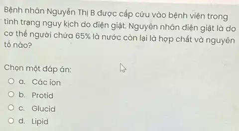 Bệnh nhân Nguyễn Thị B được cấp cứu vào bệnh viện trong
tình trạng nguy kịch do điện giật. Nguyên nhân điện giật là do
cơ thể người chứa 65% 
là nước còn lại là hợp chất và nguyên
tố nào?
Chọn một đáp án:
a. Các ion
b. Protid
C. Glucid
d. Lipid