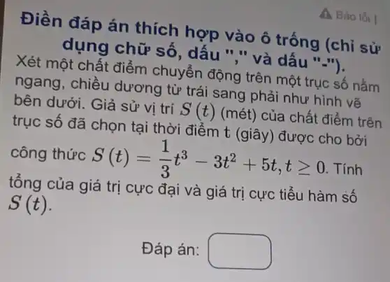 Báo lỗi I
Điền đáp án thích hợp vào ô trống (chỉ sử
dụng chữ số, dâu ","và dấu "-").
Xét một chất điểm chuyển động trên một trục số nằm
ngang, chiều dương từ trái sang phải như hình vẽ
bên dưới. Giả sử vị trí S(t) (mét) của chất điểm trên
trục số đã chọn tại thời điểm t (giây ) được cho bởi
công thức S(t)=(1)/(3)t^3-3t^2+5t,tgeqslant 0 . Tính
tổng của giá trị cực đại và giá trị cực tiểu hàm sô
S(t)
Đáp án: square