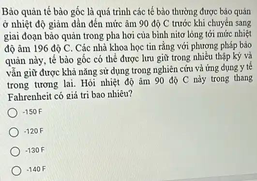 Bảo quản tế bào gốc là quá trình các tế bào thường được bảo quản
ở nhiệt độ giảm dần đến mức âm 90 độ C trước khi chuyển sang
giai đoạn bào quản trong pha hơi của bình nitơ lỏng tới mức nhiệt
độ âm 196 độ C. Các nhà khoa học tin rǎng với phương pháp bảo
quản này, tế bào gốc có thể được lưu giữ trong nhiều thập kỷ và
vẫn giữ được khả nǎng sử dụng trong nghiên cứu và ứng dụng y tế
trong tương lai. Hỏi nhiệt độ âm 90 độ C này trong thang
Fahrenheit có giá trị bao nhiêu?
-150F
-120F
-130F
-140F