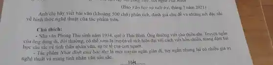 (Báo Vǎn học và tuổi trẻ , tháng 3 nǎm 2021)
Anh/chị hãy viết bài vǎn (khoảng 500 chữ)phân tích , đánh giá chủ đề và những nét đặc sắc
về hình thức nghệ thuật của tác phẩm trên.
Chú thích:
- Nhà vǎn Phong Thu sinh nǎm 1934, quê ở Thái Bình. Ông thường viết cho thiếu nhi . Truyện ngắn
của ông dung dị,đời thường . có thể xem là truyện cổ tích hiện đại với cách viết hồn nhiên mang đậm bài
học sâu sắc về tinh thần nhân vǎn , sự tử tê của con người.
- Tác phẩm Nhát đinh của bác thợ là một truyện ngắn giản dị, tuy ngắn nhưng lại có nhiều giá trị
nghệ thuật và mang tính nhân vǎn sâu sǎc.
__