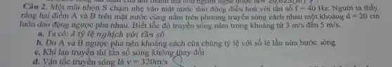 does book thann ma con người ngne được 1aapprox 20,625(m)
Câu 2.. Một mũi nhọn S chạm nhẹ vào mặt nước dao động điều hoà với tần số f=40Hz . Người ta thấy
rǎng hai điểm A và B trên mặt nước cùng nǎm trên phương truyền sóng cách nhau một khoảng d=20cm
luôn dao động ngược pha nhau . Biết tốc độ truyền sóng nǎm trong khoảng từ 3m/s đến 5m/s
a. Ta có: A tỷ lê nghịch với tần số
b. Do A và B ngược pha nên khoảng cách của chúng tỷ lệ với số lẻ lần nửa bước zóng
c. Khi lan truyền thì tần số sóng không thay đôi
d. Vận tốc truyền sóng là v=320m/s