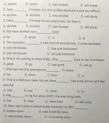 A. breaks
B. broke
C. has broken
D. will break
2. Jane __ Chinese, but she quitted because it was too difficult.
A. studies
B. studied
C. has studied
D. will study
3. Dave __ Chinese for six years now. He likes it.
A. studies
B. studied
C. has studied
D. will study
4. We have worked here __ 2002
A. for
B. since
C. In
D. to
5. The company __ a new kind of smartphone. It looks fantastic!
A. just introduces
C. has just introduced
B. just introduced
D. will just introduce
6. Hoa is not coming to class today .She __ back to her hometown
A. goes
B. go
C. has gone
D. will go
7. She has had this smartphone __ 10 years.
A. for
B. since
C. from
D. in
8. This is a delicious cake, but we have __ had a big dinner and feel
very full.
A. only
B. just
C. since
D. for
9. We __ in Ha Noi since 2000 . We love living here.
A. live
B. lived
C. have lived
D. are living
10. Nam can't cycle to school today because his bike
__
.
A. breaks down
B. was breaking down
C. has broken down
D. is breaking down