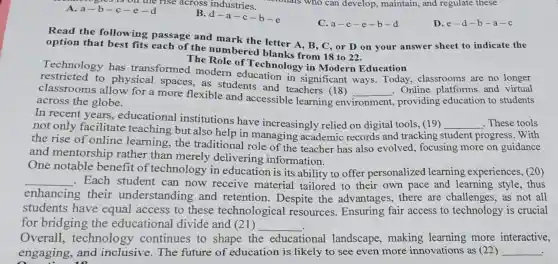 Bres is on the rise across industries. A. a-b-c-e-d
B
d-a-c-b-e
D.e-d -b-a-c
C. a-c-e-b-d
Read the following passage and mark the letter A, B, C , or D on your answer sheet to indicate the
option that best fits each of the numbered blanks from 18 to 22.
Technology has transformed modern education in significant ways Today, classrooms are no longer
The Role of Technology in Modern Education
to physical spaces,as students and teachers (18)
classrooms allow for a more flexible and accessible learning env
__ . Online platforms and virtual
across the globe.	environment. , providing education to students
In recent years., educational institutions have increasingly relied on digital tools, (19)
__ These tools
not only facilitate teaching but also help in managing academic records and tracking student progress. With
the rise of online learning,the traditional role of the teacher has also evolved, focusing more on guidance
and mentorship rather than merely delivering information.
One notable benefit of technology in education is its ability to offer personalized learning experiences, (20)
__ . Each student can now receive material tailored to their own pace and learning style , thus
enhancing their understanding and retention Despite the advantages, there are challenges, as not all
students have equal access to these technological resources . Ensuring fair access to technology is crucial
for bridging the educational divide and (21) __
Overall , technology continues to shape the educational landscape, making learning more interactive,
engaging, and inclusive. The future of education is likely to see even more innovations as (22) __