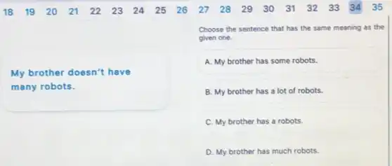 My brother doesn't have
many robots.
Choose the sentence that has the same meaning as the
given one.
A. My brother has some robots.
B. My brother has a lot of robots.
C. My brother has a robots.
D. My brother has much robots.