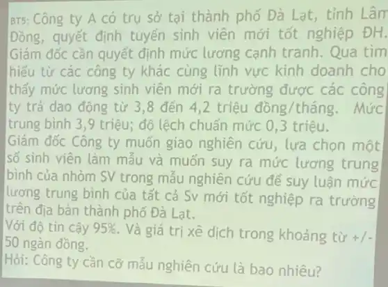 BT5: Công ty A có trụ sở tại thành phố Đà Lạt , tỉnh Lâm
Đồng, quyết định tuyển sinh viên mới tốt nghiệp ĐH.
Giám đốc cần quyết định mức lương cạnh tranh. Qua tìm
hiểu từ các công ty khác cùng tĩnh vực kinh doanh cho
thấy mức lương sinh viên mới ra trường được các công
ty trả dao động từ 3,8 đến 4,2 triệu đồng/tháng. Mức
trung bình 3,9 triệu; độ lệch chuẩn mức 0,3 triệu.
Giám đốc Công ty muốn giao nghiên cứu, lựa chọn một
số sinh viên làm mẫu và muốn suy ra mức lương trung
bình của nhòm SV trong mẫu nghiên cứu để suy luận mức
lương trung bình của tất cả Sv mới tốt nghiệp ra trường
trên địa bàn thành phố Đà Lạt.
Với độ tin cậy 95%  . Và giá trị xê dịch trong khoảng từ +1-
50 ngàn đồng.
Hỏi: Công ty cần cỡ mẫu nghiên cứu là bao nhiêu?