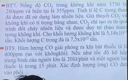 BT7 . Nồng độ CO_(2) trong không khí nǎm 1750 là
280ppm và hiện tại là 355ppm. Tính tỉ lệ C trong than
đá được đã sử dụng làm nhiên liệu . Giả thuyết CO_(2) và
không khí có tỉ trọng bằng nhau; CO_(2) chi tạo ra từ quá
trình đốt cháy nhiên liệu và được duy tri (bảo toàn
trong không khí. Cho khối lượng không khí là 5,14times 10^15
tấn. Khối lượng C trong đá là 7,5times 10^15 tân.
BT8. Hàm lượng CO giải phóng ra khi hút thuốc lá là
400ppm (so với khôngkhí). Nếu như tốc độ hô hấp
trung bình của người lớn là 20lit/phacute (u)t và một người hú
thuốc lá trong 15 phút. Xác định lượng (mg) CO đưa
vào phôi.