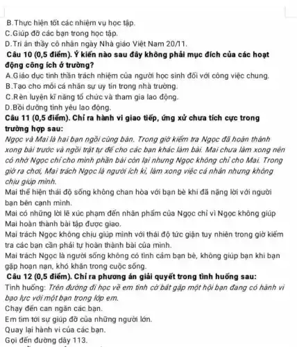 B.Thực hiện tốt các nhiệm vụ học tập.
C.Giúp đỡ các bạn trong học tập.
D.Tri ân thầy cô nhân ngày Nhà giáo Việt Nam 20/11
Câu 10 (0,5 điểm). Ý kiến nào sau đây không phải mục đích của các hoạt
động công ích ở trường?
A.Giáo dục tinh thần trách nhiệm của người học sinh đối với công việc chung.
B.Tạo cho mỗi cá nhân sự uy tín trong nhà trường.
C.Rèn luyện kĩ nǎng tổ chức và tham gia lao động.
D.Bồi dưỡng tình yêu lao động.
Câu 11 (0,5 điểm). Chỉ ra hành vi giao tiếp, ứng xử chưa tích cực trong
trường hợp sau:
Ngọc và Mai là hai bạn ngồi cùng bản.Trong giờ kiếm tra Ngọc đã hoàn thành
xong bài trước và ngồi trật tự để cho các bạn khác làm bài. Mai chưa làm xong nên
có nhờ Ngọc chỉ cho mình phần bài còn lại nhưng Ngọc không chỉ cho Mai. Trong
giờ ra chơi, Mai trách Ngọc là người ích ki, làm xong việc cá nhân nhưng không
chịu giúp mình.
Mai thế hiện thái độ sống không chan hòa với bạn bè khi đã nặng lời với người
bạn bên cạnh mình.
Mai có những lời lẽ xúc phạm đến nhân phẩm của Ngọc chỉ vì Ngọc không giúp
Mai hoàn thành bài tập được giao.
Mai trách Ngọc không chịu giúp mình với thái độ tức giận tuy nhiên trong giờ kiểm
tra các bạn cần phải tự hoàn thành bài của mình.
Mai trách Ngọc là người sống không có tình cảm bạn bè , không giúp bạn khi bạn
gặp hoạn nạn, khó khǎn trong cuộc sống.
Câu 12 (0 ,5 điểm). Chỉ ra phương án giải quyết trong tình huống sau:
Tinh huống: Trên đường đi học về em tinh cờ bắt gặp một hội bạn đang có hành vi
bạo lực với một bạn trong lớp em.
Chạy đến can ngǎn các bạn.
Em tìm tới sự giúp đỡ của những người lớn.
Quay lại hành vi của các bạn.
Gọi đến đường dây 113