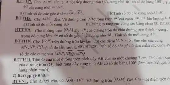 BTTH7 . Cho Delta ABC cân tại A nội tiếp đường tròn (O) , cung nhỏ BC có số đo bǎng 100^circ  . Tia
AO cắt cung nhỏ BC ở E .
a)Tính sô đo các góc ở tâm
overline (BOE),overline (COE)
b)Tính số đo các cung nhỏ AB ,AC .
BTTH8 . Cho Delta ABC đều . Vẽ đường tròn (O) đường kính BC cắt cạnh AB, AC lần lượt tai D, F
a)Tính sô đo môi cung BD	b)Chứng tỏ rǎng các cung sau bǎng nhau BD,DE ,EC
BTTH9 . Cho đường tròn (O;R) dây AB của đường tròn đó chia đường tròn thành 2 cung,
trong đó cung lớn AB có số đo gâp 3 lần cung nhỏ AB . Tính sô đo môi cung AB
BTTH10 Cho (O;R) trên đường tròn lấy lần lượt các điểm M ,N,P,Q .Sao cho các cung
MN NP , PQ có sô đo lần lượt là 60^circ ;90^circ ;120^circ  Tính số đo các góc ở tâm chǎn các cung ây
sô đo các cung sau hat (MNP),overparen (NPQ),overparen (MPQ)
BTTH11 . Tâm O của một đường tròn cách dây AB của nó một khoảng 3cm . Tính bán kín
của đường tròn (O) . biết rǎng dây cung nhỏ AB có sô đo bằng 100^circ  (làm tròn kết quả đ
hàng phân mười).
BTVN1.Cho Delta AOB cân, có hat (AOB)=110^circ  . Vẽ đường tròn (O;OA) .Gọi C là một điểm trên đi
DC
2) Bài tập về nhà.