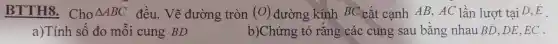 BTTH8 . Cho Delta ABC đều.. Vẽ đường tròn (O) đường kính BC cắt cạnh AB,AC lần lượt tại D、E
a)Tính sô đo môi cung BD
b)Chứng tỏ rǎng các cung sau bằng nhau BD,DE EC .