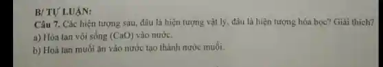 B/TU'LUẠN:
Câu 7. Các hiện tượng sau, đâu là hiện tượng vật lý , đâu là hiện tượng hóa học? Giải thích?
a) Hòa tan vôi sống (CaO) vào nước.
b) Hoà tan muôi ǎn vào nước tạo thành nước muôi.