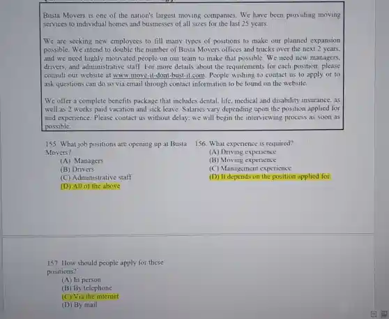 Busta Movers is one of the nation's largest moving companies .We have been providing moving
services to individual homes and businesses of all sizes for the last 25 years.
We are seeking new employees to fill many types of positions to make our planned expansion
possible. We intend to double the number of Busta Movers offices and trucks over the next 2 years,
and we need highly motivated people on our team to make that possible. We need new managers,
drivers, and administrative staff.For more details about the requirements for each position, please
consult our website at www.move-it-dont -bust-it.com. People wishing to contact us to apply or to
ask questions can do so via email through contact information to be found on the website.
We offer a complete benefits package that includes dental, life medical and disability insurance, as
well as 2 weeks paid vacation and sick leave. Salaries vary depending upon the position applied for
and experience. Please contact us without delay, we will begin the interviewing process as soon as
possible.
155. What job positions are opening up at Busta
Movers?
(A) Managers
(B) Drivers
(C) Administrative staff
(D) All of the above
156. What experience is required?
(A) Driving experience
(B) Moving experience
(C) Management experience
(D) It depends on the position applied for
157. How should people apply for these
positions?
(A) In person
(B) By telephone
(C) Via the internet
(D) By mail