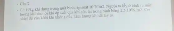 Có 10kg khí đựng trong một bình, áp suât
10^7N/m2. Người ta lấy ở bình ra một
lượng khí cho tới khi áp suất của khí còn lại trong bình bằng
2,5cdot 10^6N/m2 . Coi
nhiệt độ của khôi khí không đổi. Tìm lượng khi đã lấy ra.
- Câu 2