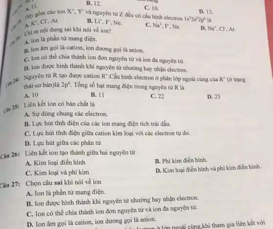 C. 10.
và nguyên tử Z đều có cấu hình electron
X^+,Y^-
D. 13.
1s^22s^22p^6 là
gồm các ion
K^+,Cl^-, Ar.
B. Li^+,F^- Ne.
C. Na^+,F^- Ne.
D. Na^+,Cl^- Ar.
14:
so-
11.
B. 12.
Chi ra nội dung sai khi nói về ion?
A. Ion là phần tử mang điện.
B. Ion âm gọi là cation, ion dương gọi là anion.
C. Ion có thế chia thành ion đơn nguyên tử và ion đa nguyên tử.
D. Ion được hình thành khi nguyên tử nhường hay nhận electron.
(3u 24: Nguyer bar R tạo được cation
R^+ .Cấu hình electron ở phân lớp ngoài cùng của R^+ (ở trạng
thái cơ bản)là 2p^6 . Tổng số hạt mang điện trong nguyên tử R là
A. 10
B. 11
C. 22
D. 23
Câu 25:Liên kết ion có bản chất là
A. Sự dùng chung các electron.
B. Lực hút tĩnh điện của các ion mang điện tích trái dấu.
C. Lực hút tĩnh điện giữa cation kim loại với các electron tự do.
D. Lực hút giữa các phân tử
Câu 26: Liên kết ion tạo thành giữa hai nguyên tử
B. Phi kim điển hình.
A. Kim loại điến hình
D. Kim loại điển hình và phi kim điền hình.
C. Kim loại và phi kim
Câu 27: Chọn câu sai khi nói vê ion
A. Ion là phân tử mang điện.
B. Ion được hình thành khi nguyên tử nhường hay nhận electron.
C. Ion có thê chia thành ion đơn nguyên tử và ion đa nguyên tử.
D. Ion âm gọi là cation, ion dương gọi là anion.