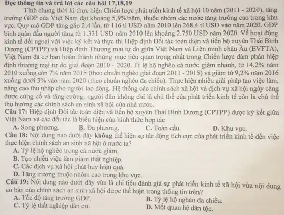 Đọc 17 ,18,19
Tính chung thời kì thực hiện Chiến lược phát triển kinh tế xã hội 10 nǎm (2011-2020) , tǎng
trưởng GDP của Việt Nam đạt khoảng 5,9% /ncheck (a)m , thuộc nhóm các nước tǎng trưởng cao trong khu
vựC. Quy mô GDP tǎng gấp 2,4 lần, từ 116 tỉ USD nǎm 2010 lên 268,4 tỉ USD vào nǎm 2020. GDP
bình quân đầu người tǎng từ 1.331 USD nǎm 2010 lên khoảng 2.750 USD nǎm 2020 . Về hoạt động
kinh tế đối ngoại với việc ký kết và thực thi Hiệp định Đối tác toàn diện và tiền bộ xuyên Thái Bình
Dương (CPTPP) và Hiệp định Thương mại tự do giữa Việt Nam và Liên minh châu Âu (EVFTA)
Việt Nam đã cơ bản hoàn thành những mục tiêu quan trọng nhất trong Chiến lược đàm phán hiệp
định thương mại tự do giai đoạn 2010-2020 . Tỉ lệ hộ nghèo cả nước giảm nhanh , từ 14,2%  nǎm
2010 xuông còn 7%  nǎm 2015 (theo chuẩn nghèo giai đoạn 2011-2015) ) và giảm từ 9,2%  nǎm 2016
xuông dưới 3%  vào nǎm 2020 (theo chuẩn nghèo đa chiều). Thực hiện nhiều giải pháp tạo việc làm,
nâng cao thu nhập cho người lao động . Hệ thông các chính sách xã hội và dịch vụ xã hội ngày càng
được củng cô và tǎng cường, người dân không chỉ là chủ thế của phát triển kinh tế còn là chủ thể
thụ hưởng các chính sách an sinh xã hội của nhà nướC.
Câu 17: Hiệp định Đối tác toàn diện và tiền bộ xuyên Thái Bình Dương (CPTPP) được ký kết giữa
Việt Nam và các đối tác là biểu hiện của hình thức hợp tác
A. Song phương.
B. Đa phương.
C. Toàn cầu
D. Khu vựC.
Câu 18: Nội dung nào dưới đây không thể hiện sự tác động tích cực của phát triển kinh tế đến việc
thực hiện chính sách an sinh xã hội ở nước ta?
A. Tỷ lệ hộ nghèo trong cả nước giảm.
B. Tạo nhiêu việc làm giảm thất nghiệp.
C. Các dịch vụ xã hội phát huy hiệu quả.
D. Tǎng trưởng thuộc nhóm cao trong khu vựC.
Câu 19: Nội dung nào dưới đây vừa là chỉ tiêu đánh giá sự phát triển kinh tế xã hội vừa nội dung
cơ bản của chính sách an sinh xã hội được thể hiện trong thông tin trên?
A. Tốc độ tǎng trưởng GDP.
B. Tỷ lệ hộ nghèo đa chiều.
C. Tỷ lệ thất nghiệp dân cư.
D. Mối quan hệ dân tộC.