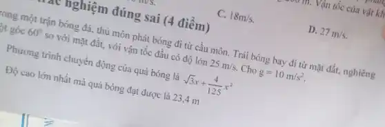 C. 18m/s
D. 27m/s
at nghiệm đúng sai (4 điềm)
tong một trận bóng đá, thủ môn phát bóng đi từ cầu môn . Trái bóng bay đi từ mặt đất, nghiêng
t góc 60^circ  so với mặt đất . với vận tốc đầu có độ lớn 25m/s Cho g=10m/s^2
Phương trình chuyển động của quả bóng là sqrt (3)x+(4)/(125)x^2
Độ cao lớn nhất mà quả bóng đạt được là 23,4 m